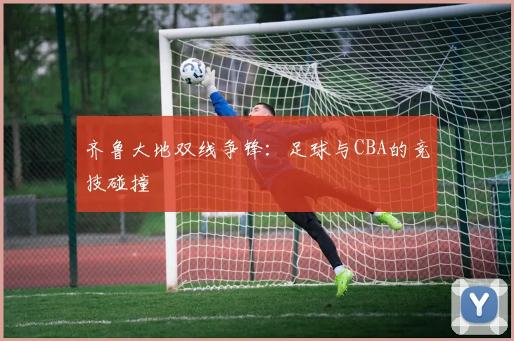 齐鲁大地双线争锋:足球与CBA的竞技碰撞