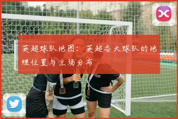 英超球队地图：英超各大球队的地理位置与主场分布